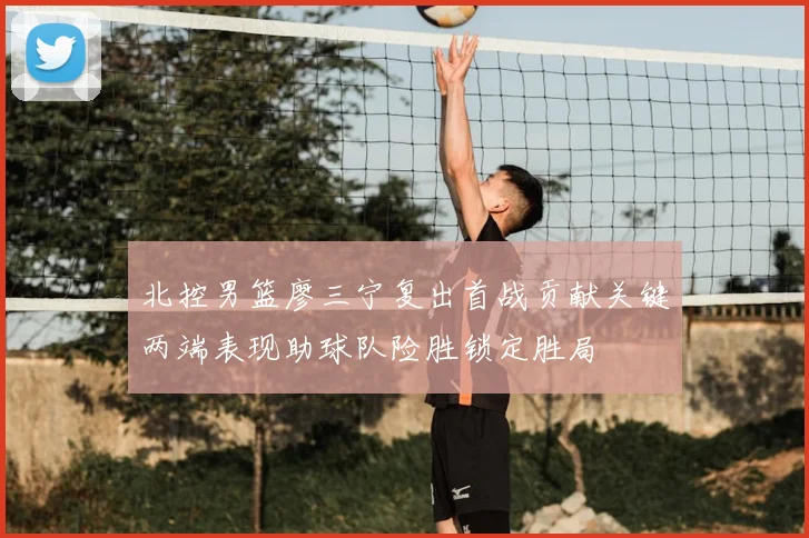 北控男篮廖三宁复出首战贡献关键两端表现助球队险胜锁定胜局