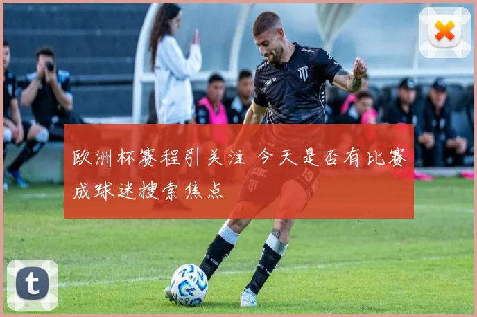 欧洲杯赛程引关注 今天是否有比赛成球迷搜索焦点