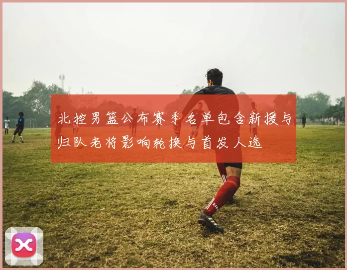 北控男篮公布赛季名单包含新援与归队老将影响轮换与首发人选
