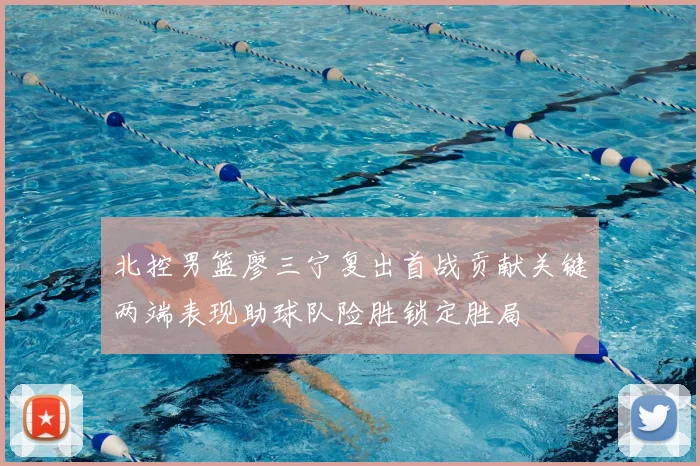 北控男篮廖三宁复出首战贡献关键两端表现助球队险胜锁定胜局