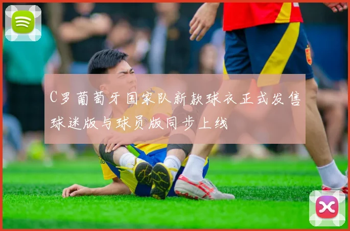 C罗葡萄牙国家队新款球衣正式发售球迷版与球员版同步上线