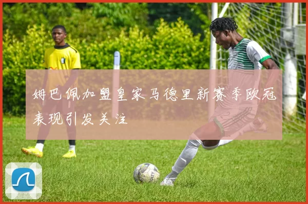 姆巴佩加盟皇家马德里新赛季欧冠表现引发关注