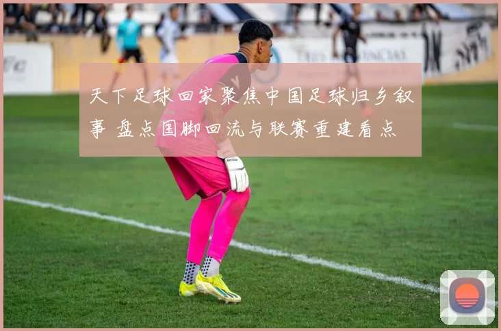 天下足球回家聚焦中国足球归乡叙事 盘点国脚回流与联赛重建看点
