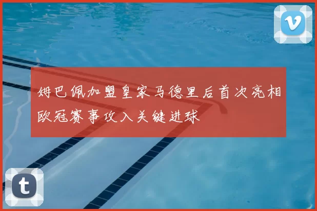 姆巴佩加盟皇家马德里后首次亮相欧冠赛事攻入关键进球