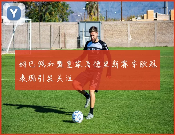 姆巴佩加盟皇家马德里新赛季欧冠表现引发关注