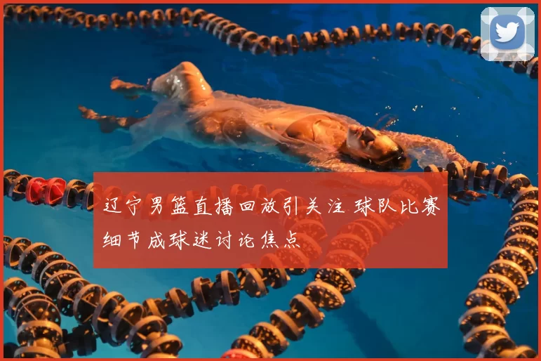 辽宁男篮直播回放引关注 球队比赛细节成球迷讨论焦点