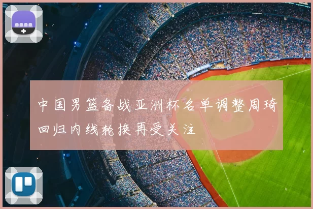 中国男篮备战亚洲杯名单调整周琦回归内线轮换再受关注