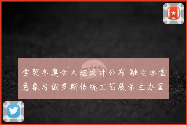 索契冬奥会火炬设计公布 融合冰雪意象与俄罗斯传统工艺展示主办国形象