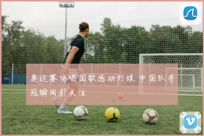 奥运赛场唱国歌感动外媒 中国队夺冠瞬间引关注