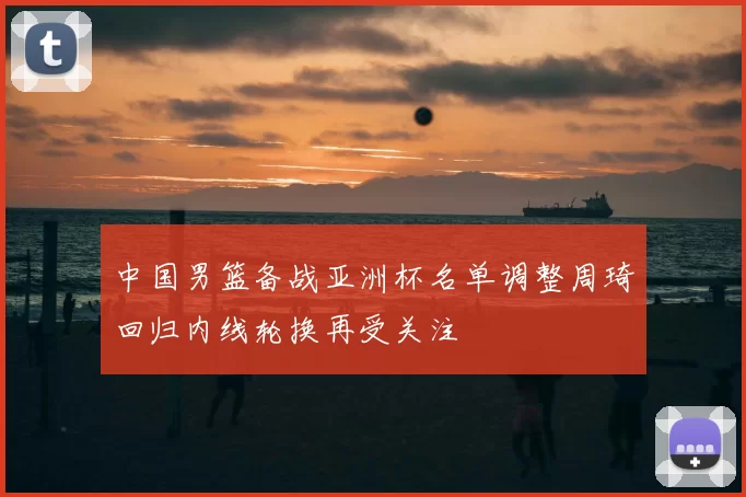 中国男篮备战亚洲杯名单调整周琦回归内线轮换再受关注