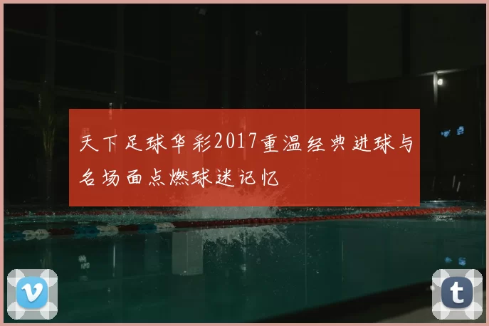 天下足球华彩2017重温经典进球与名场面点燃球迷记忆
