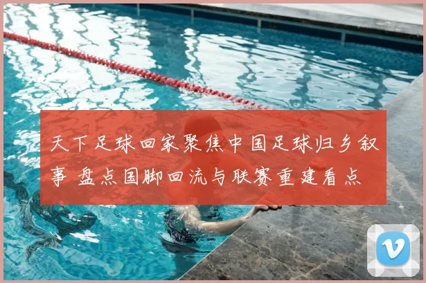 天下足球回家聚焦中国足球归乡叙事 盘点国脚回流与联赛重建看点